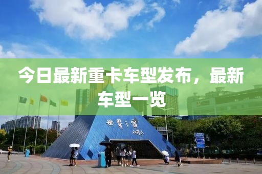 今日最新重卡车型发布，最新车型一览