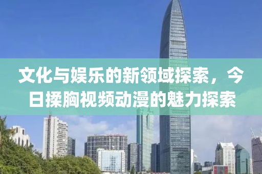 文化与娱乐的新领域探索，今日揉胸视频动漫的魅力探索