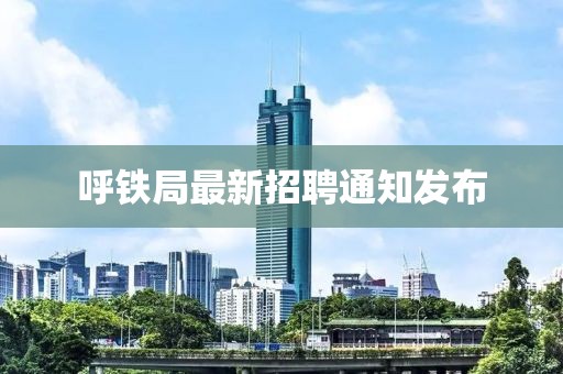 呼铁局最新招聘通知发布
