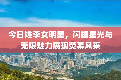 今日姓李女明星，闪耀星光与无限魅力展现荧幕风采
