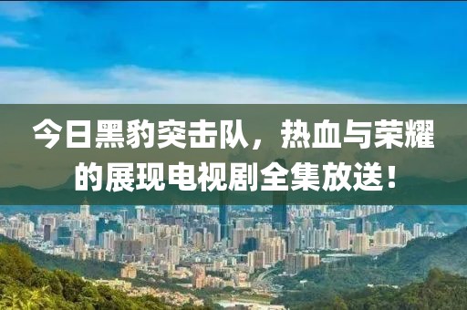今日黑豹突击队，热血与荣耀的展现电视剧全集放送！