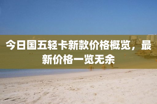 今日国五轻卡新款价格概览，最新价格一览无余