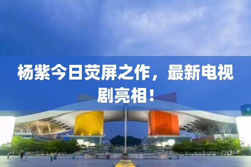 杨紫今日荧屏之作，最新电视剧亮相！
