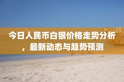 今日人民币白银价格走势分析，最新动态与趋势预测