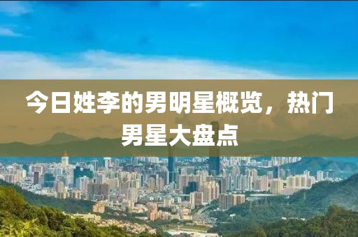 今日姓李的男明星概览，热门男星大盘点