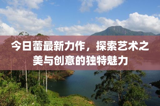 今日蕾最新力作，探索艺术之美与创意的独特魅力