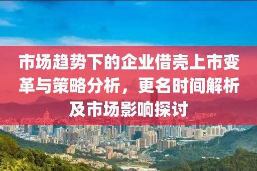 市场趋势下的企业借壳上市变革与策略分析，更名时间解析及市场影响探讨