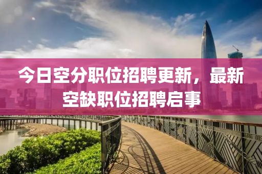 今日空分职位招聘更新，最新空缺职位招聘启事