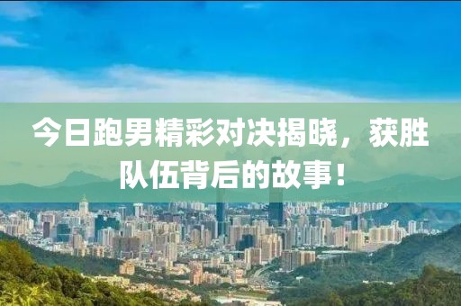 今日跑男精彩对决揭晓，获胜队伍背后的故事！
