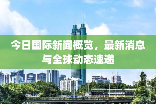 今日国际新闻概览，最新消息与全球动态速递