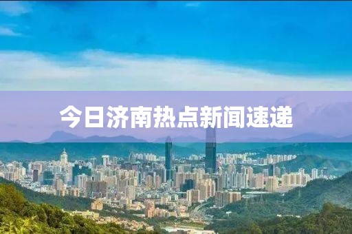 今日济南热点新闻速递