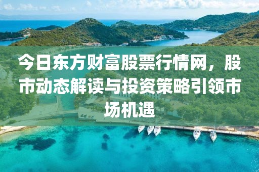 今日东方财富股票行情网，股市动态解读与投资策略引领市场机遇