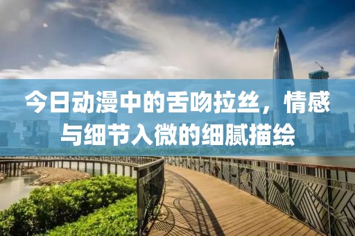 今日动漫中的舌吻拉丝，情感与细节入微的细腻描绘