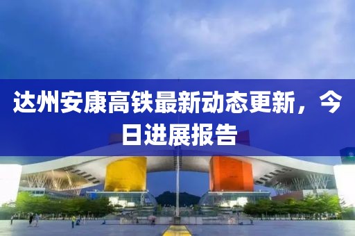 达州安康高铁最新动态更新，今日进展报告