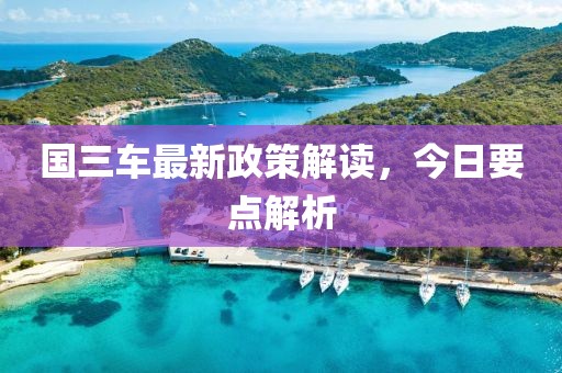 国三车最新政策解读，今日要点解析