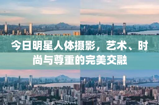 今日明星人体摄影，艺术、时尚与尊重的完美交融