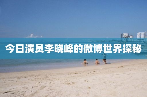 今日演员李晓峰的微博世界探秘
