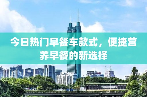 今日热门早餐车款式，便捷营养早餐的新选择
