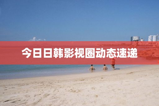 今日日韩影视圈动态速递