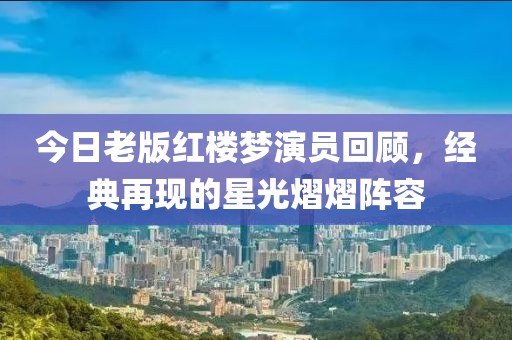 今日老版红楼梦演员回顾，经典再现的星光熠熠阵容