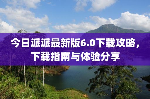 今日派派最新版6.0下载攻略，下载指南与体验分享
