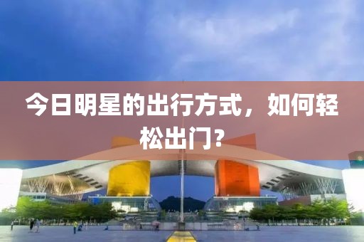 今日明星的出行方式，如何轻松出门？