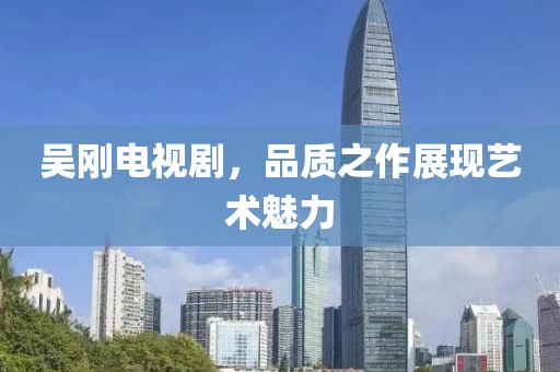 吴刚电视剧，品质之作展现艺术魅力