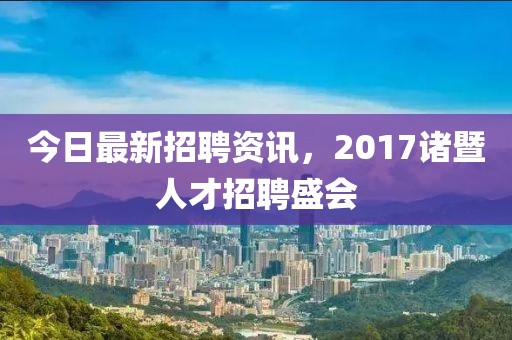 今日最新招聘资讯，2017诸暨人才招聘盛会