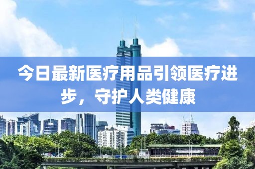 今日最新医疗用品引领医疗进步，守护人类健康
