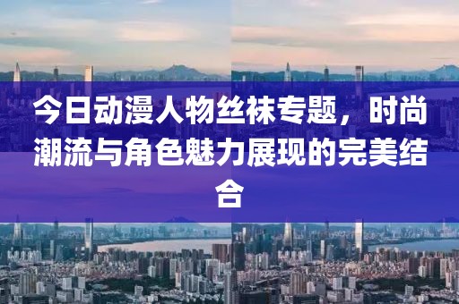 今日动漫人物丝袜专题，时尚潮流与角色魅力展现的完美结合