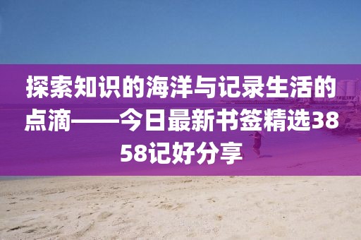 探索知识的海洋与记录生活的点滴——今日最新书签精选3858记好分享