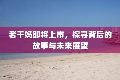 老干妈即将上市，探寻背后的故事与未来展望