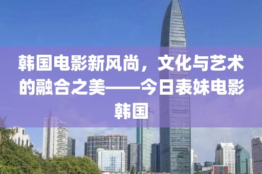 韩国电影新风尚，文化与艺术的融合之美——今日表妹电影韩国