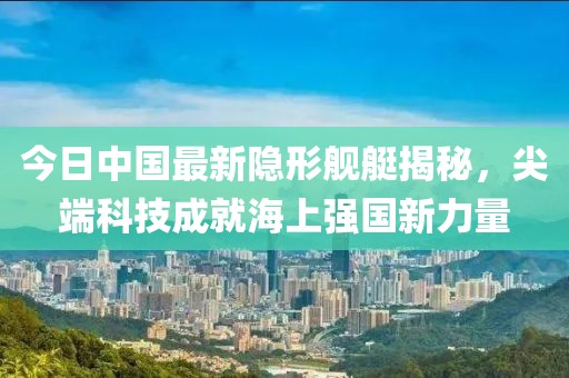 今日中国最新隐形舰艇揭秘，尖端科技成就海上强国新力量