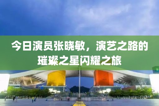 今日演员张晓敏，演艺之路的璀璨之星闪耀之旅