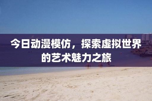 今日动漫模仿，探索虚拟世界的艺术魅力之旅