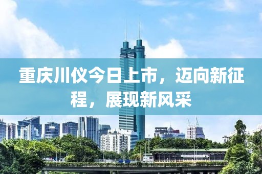 重庆川仪今日上市，迈向新征程，展现新风采