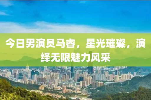 今日男演员马睿，星光璀璨，演绎无限魅力风采