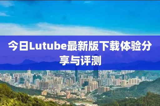 今日Lutube最新版下载体验分享与评测