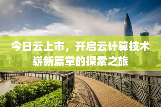 今日云上市，开启云计算技术崭新篇章的探索之旅