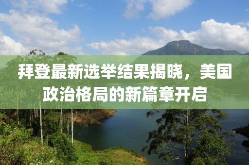 拜登最新选举结果揭晓，美国政治格局的新篇章开启