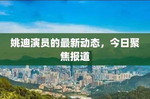 姚迪演员的最新动态，今日聚焦报道