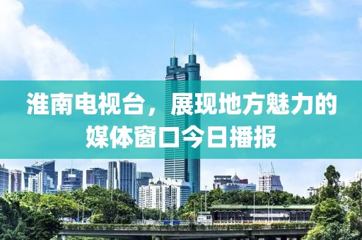 淮南电视台，展现地方魅力的媒体窗口今日播报