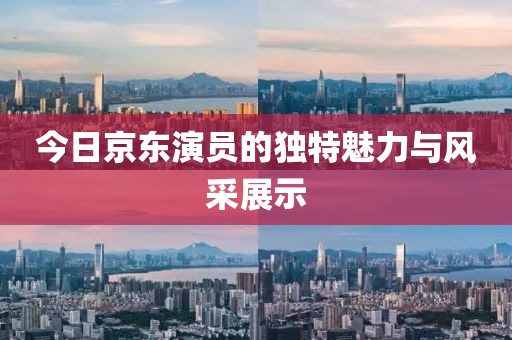 今日京东演员的独特魅力与风采展示