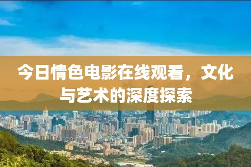 今日情色电影在线观看，文化与艺术的深度探索