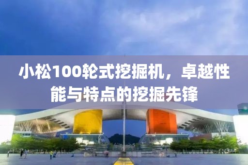 小松100轮式挖掘机，卓越性能与特点的挖掘先锋