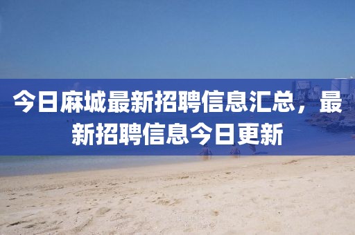 今日麻城最新招聘信息汇总，最新招聘信息今日更新