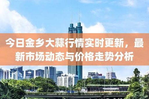 今日金乡大蒜行情实时更新，最新市场动态与价格走势分析