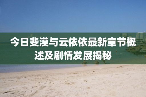 今日斐漠与云依依最新章节概述及剧情发展揭秘