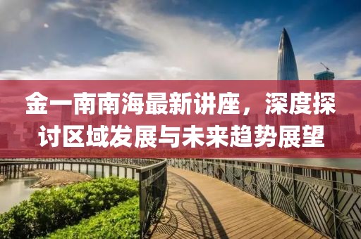 金一南南海最新讲座，深度探讨区域发展与未来趋势展望